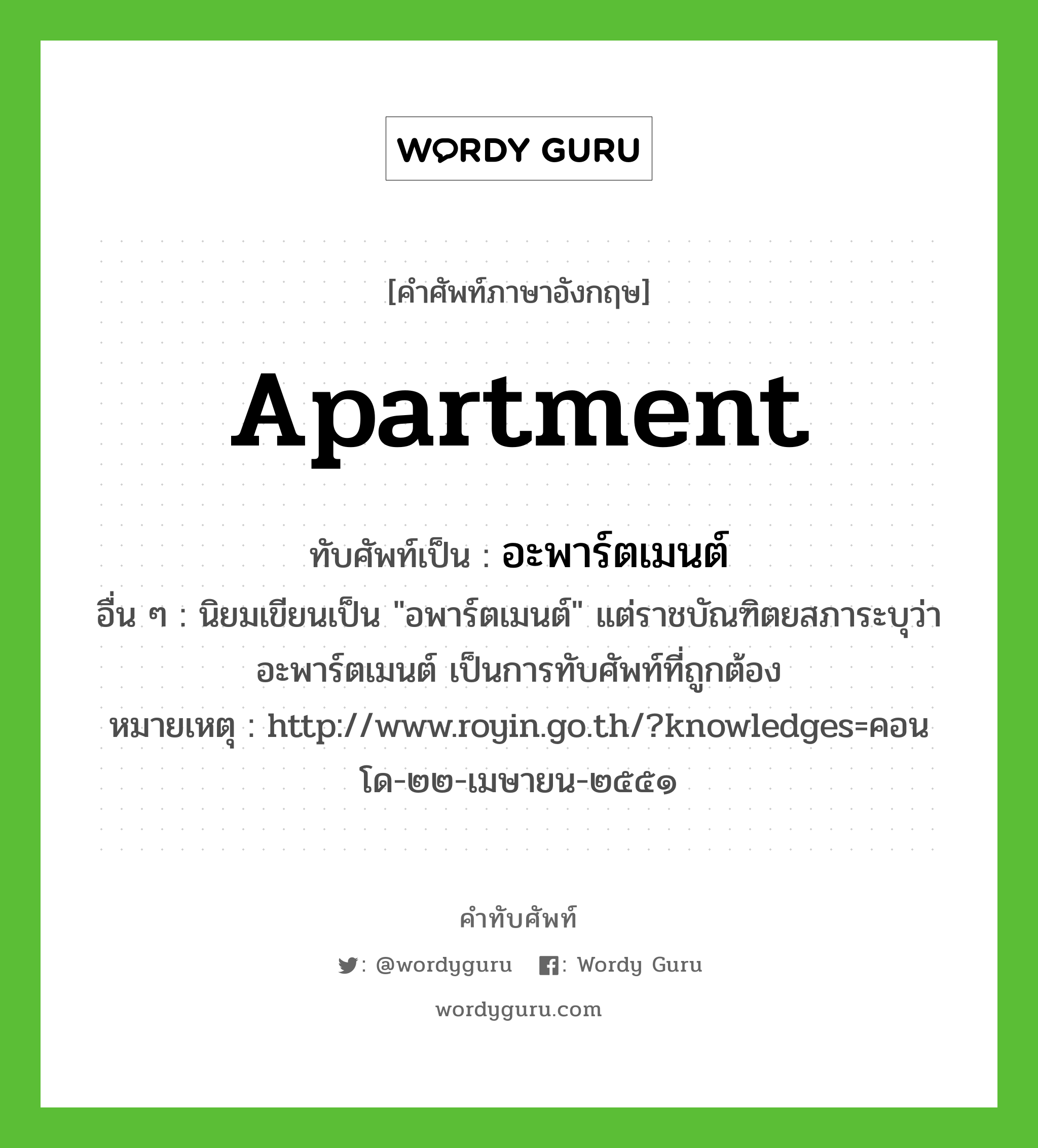 apartment เขียนเป็นคำไทยว่าอะไร?, คำศัพท์ภาษาอังกฤษ apartment ทับศัพท์เป็น อะพาร์ตเมนต์ อื่น ๆ นิยมเขียนเป็น &#34;อพาร์ตเมนต์&#34; แต่ราชบัณฑิตยสภาระบุว่า อะพาร์ตเมนต์ เป็นการทับศัพท์ที่ถูกต้อง หมายเหตุ http://www.royin.go.th/?knowledges=คอนโด-๒๒-เมษายน-๒๕๕๑